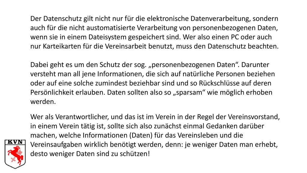 Der Datenschutz gilt nicht nur für die elektronische Datenverarbeitung, sondern auch für die nicht austomatisierte Verarbeitung von personenbezogenen Daten, wenn sie in einem Dateisystem gespeichert sind. Wer also einen PC oder auch nur Karteikarten für die Vereinsarbeit benutzt, muss den Datenschutz beachten.