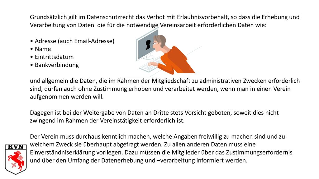 Grundsätzlich gilt im Datenschutzrecht das Verbot mit Erlaubnisvorbehalt, so dass die Erhebung und Verarbeitung von Daten die für die notwendige Vereinsarbeit erforderlichen Daten wie: