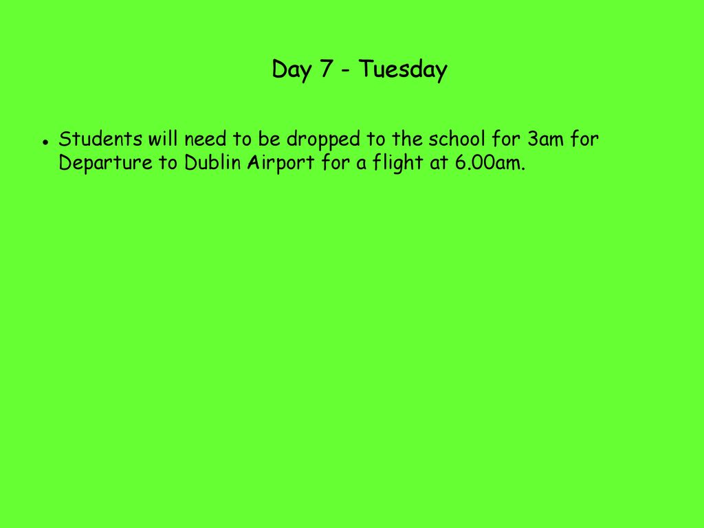 Day 7 - Tuesday Students will need to be dropped to the school for 3am for Departure to Dublin Airport for a flight at 6.00am.