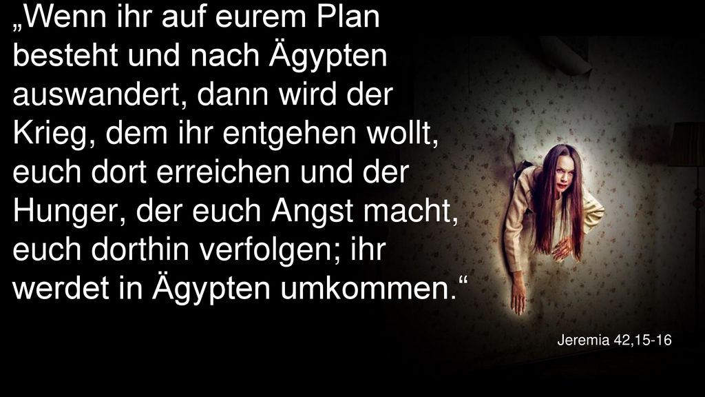 „Wenn ihr auf eurem Plan besteht und nach Ägypten auswandert, dann wird der Krieg, dem ihr entgehen wollt, euch dort erreichen und der Hunger, der euch Angst macht, euch dorthin verfolgen; ihr werdet in Ägypten umkommen.