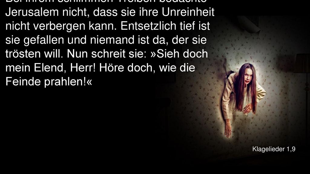 Bei ihrem schlimmen Treiben bedachte Jerusalem nicht, dass sie ihre Unreinheit nicht verbergen kann. Entsetzlich tief ist sie gefallen und niemand ist da, der sie trösten will. Nun schreit sie: »Sieh doch mein Elend, Herr! Höre doch, wie die Feinde prahlen!«