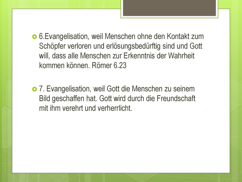 6.Evangelisation, weil Menschen ohne den Kontakt zum Schöpfer verloren und erlösungsbedürftig sind und Gott will, dass alle Menschen zur Erkenntnis der Wahrheit kommen können. Römer 6.23