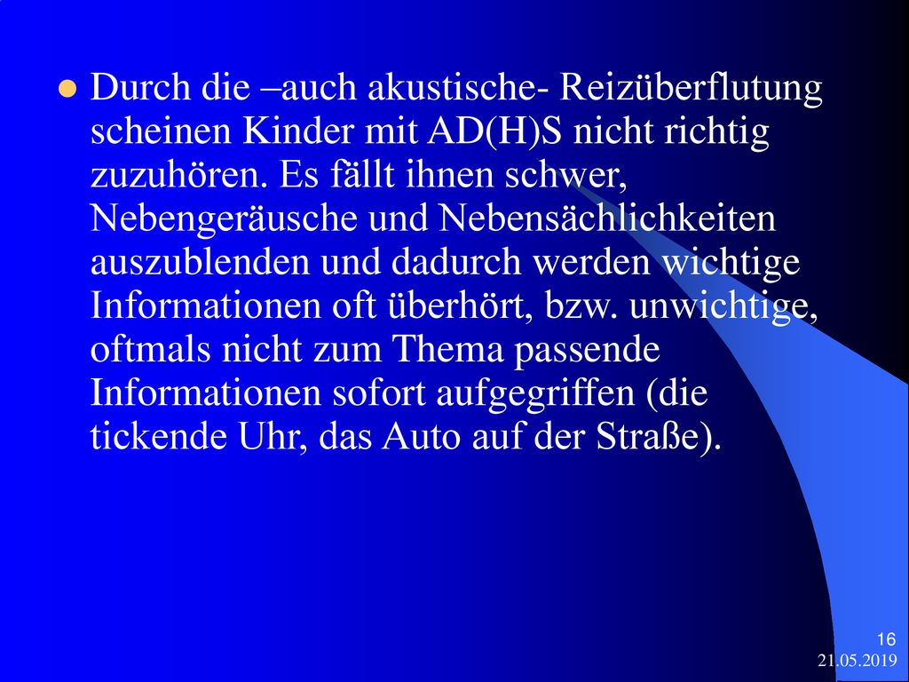 Durch die –auch akustische- Reizüberflutung scheinen Kinder mit AD(H)S nicht richtig zuzuhören. Es fällt ihnen schwer, Nebengeräusche und Nebensächlichkeiten auszublenden und dadurch werden wichtige Informationen oft überhört, bzw. unwichtige, oftmals nicht zum Thema passende Informationen sofort aufgegriffen (die tickende Uhr, das Auto auf der Straße).