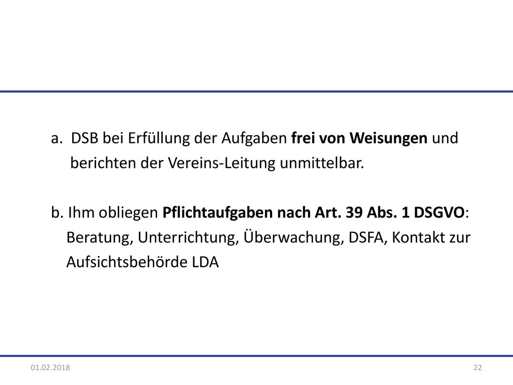 a. DSB bei Erfüllung der Aufgaben frei von Weisungen und berichten der Vereins-Leitung unmittelbar. b. Ihm obliegen Pflichtaufgaben nach Art. 39 Abs. 1 DSGVO: Beratung, Unterrichtung, Überwachung, DSFA, Kontakt zur Aufsichtsbehörde LDA