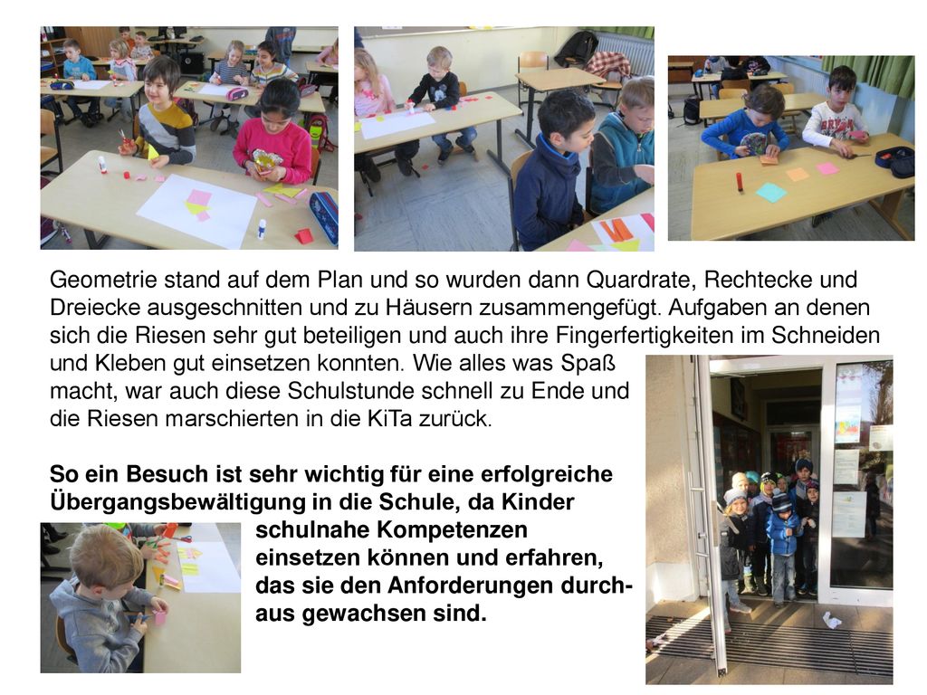 Geometrie stand auf dem Plan und so wurden dann Quardrate, Rechtecke und Dreiecke ausgeschnitten und zu Häusern zusammengefügt. Aufgaben an denen sich die Riesen sehr gut beteiligen und auch ihre Fingerfertigkeiten im Schneiden und Kleben gut einsetzen konnten. Wie alles was Spaß