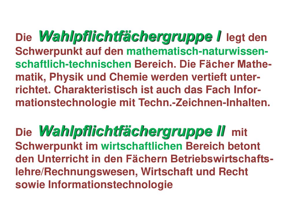 Die Wahlpflichtfächergruppe I legt den Schwerpunkt auf den mathematisch-naturwissen-schaftlich-technischen Bereich. Die Fächer Mathe-matik, Physik und Chemie werden vertieft unter-richtet. Charakteristisch ist auch das Fach Infor-mationstechnologie mit Techn.-Zeichnen-Inhalten.