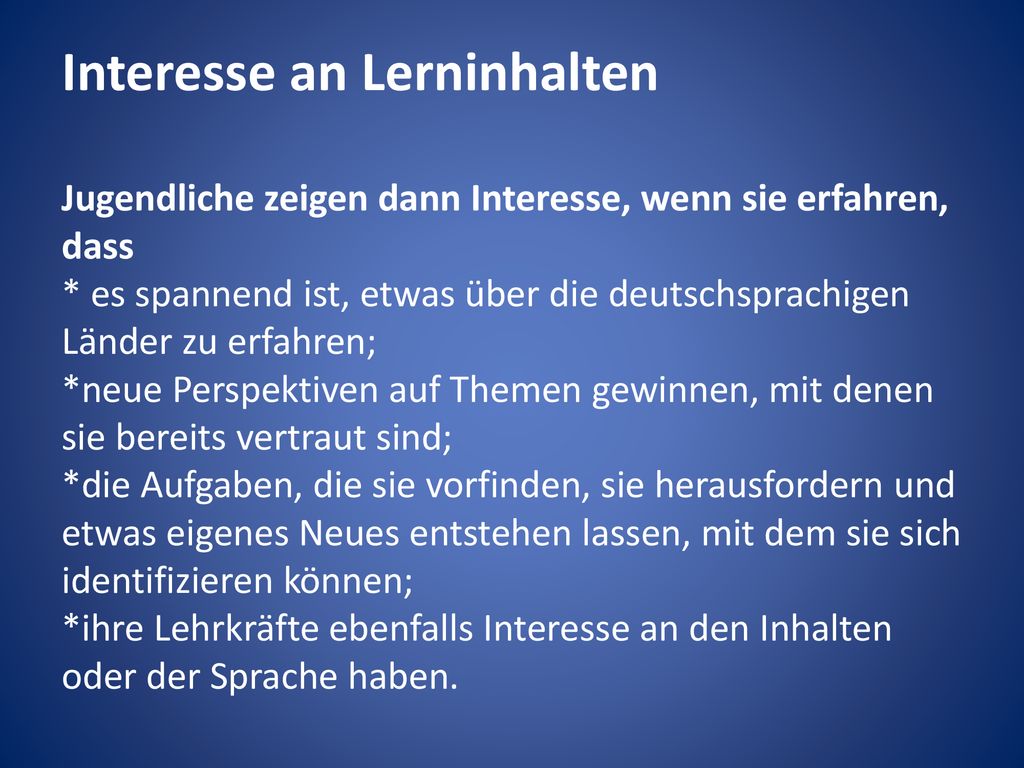 Interesse an Lerninhalten Jugendliche zeigen dann Interesse, wenn sie erfahren, dass * es spannend ist, etwas über die deutschsprachigen Länder zu erfahren; *neue Perspektiven auf Themen gewinnen, mit denen sie bereits vertraut sind; *die Aufgaben, die sie vorfinden, sie herausfordern und etwas eigenes Neues entstehen lassen, mit dem sie sich identifizieren können; *ihre Lehrkräfte ebenfalls Interesse an den Inhalten oder der Sprache haben.