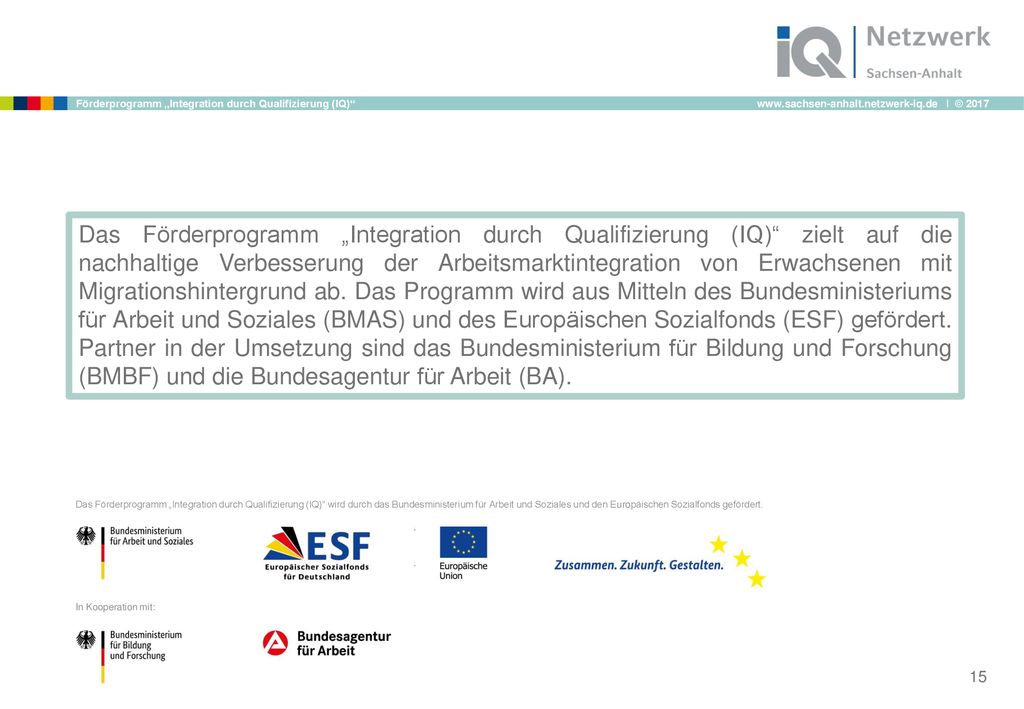 Das Förderprogramm „Integration durch Qualifizierung (IQ) zielt auf die nachhaltige Verbesserung der Arbeitsmarktintegration von Erwachsenen mit Migrationshintergrund ab. Das Programm wird aus Mitteln des Bundesministeriums für Arbeit und Soziales (BMAS) und des Europäischen Sozialfonds (ESF) gefördert. Partner in der Umsetzung sind das Bundesministerium für Bildung und Forschung (BMBF) und die Bundesagentur für Arbeit (BA).