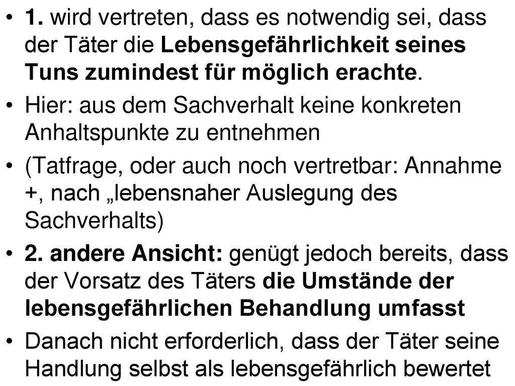 1. wird vertreten, dass es notwendig sei, dass der Täter die Lebensgefährlichkeit seines Tuns zumindest für möglich erachte.