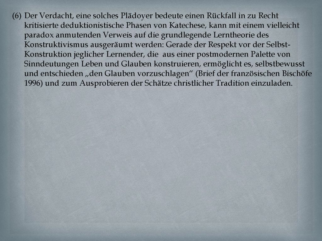 Der Verdacht, eine solches Plädoyer bedeute einen Rückfall in zu Recht kritisierte deduktionistische Phasen von Katechese, kann mit einem vielleicht paradox anmutenden Verweis auf die grundlegende Lerntheorie des Konstruktivismus ausgeräumt werden: Gerade der Respekt vor der Selbst-Konstruktion jeglicher Lernender, die aus einer postmodernen Palette von Sinndeutungen Leben und Glauben konstruieren, ermöglicht es, selbstbewusst und entschieden „den Glauben vorzuschlagen (Brief der französischen Bischöfe 1996) und zum Ausprobieren der Schätze christlicher Tradition einzuladen.