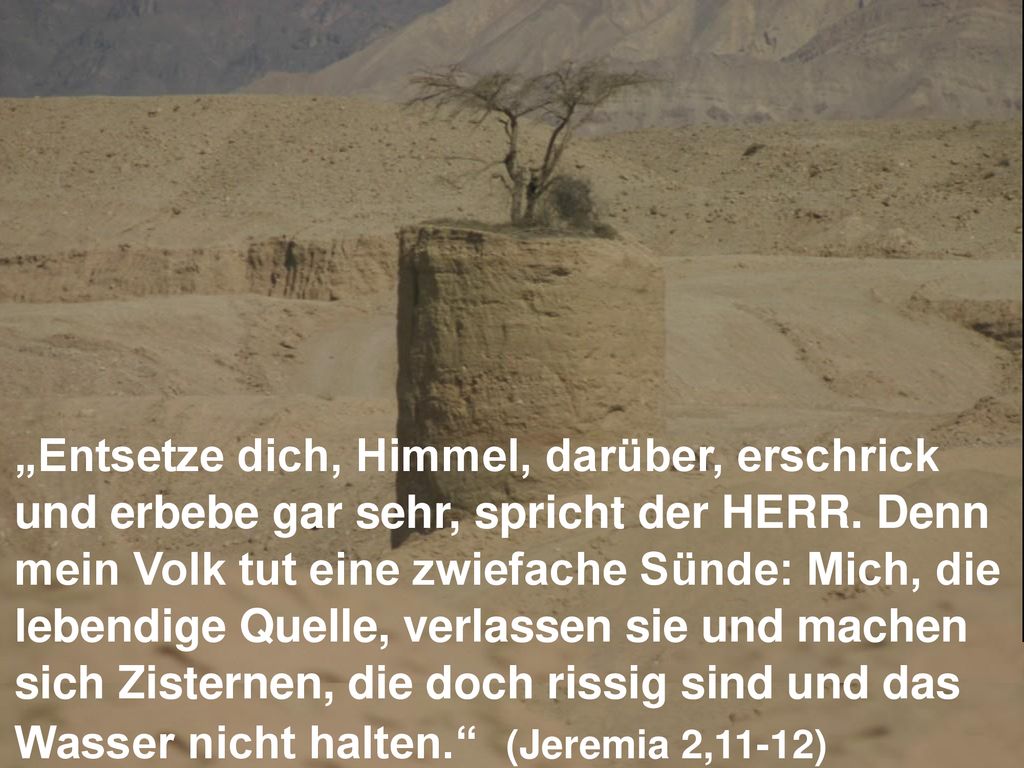 „Entsetze dich, Himmel, darüber, erschrick und erbebe gar sehr, spricht der HERR. Denn mein Volk tut eine zwiefache Sünde: Mich, die lebendige Quelle, verlassen sie und machen sich Zisternen, die doch rissig sind und das Wasser nicht halten. (Jeremia 2,11-12)
