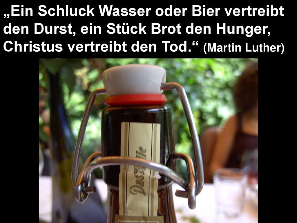 „Ein Schluck Wasser oder Bier vertreibt den Durst, ein Stück Brot den Hunger, Christus vertreibt den Tod. (Martin Luther)