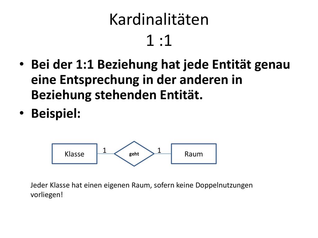 Kardinalitäten 1 :1 Bei der 1:1 Beziehung hat jede Entität genau eine Entsprechung in der anderen in Beziehung stehenden Entität.
