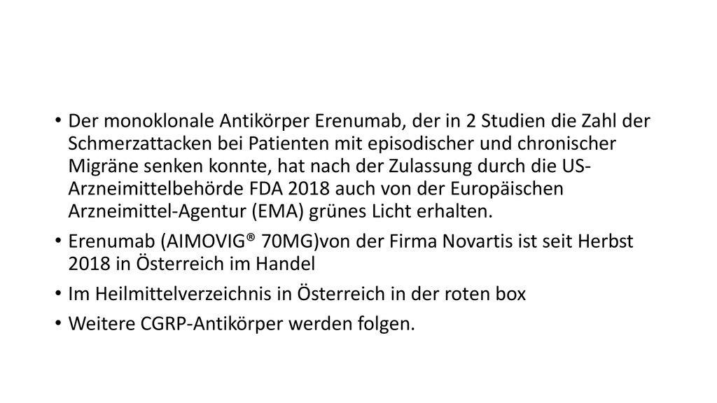 Der monoklonale Antikörper Erenumab, der in 2 Studien die Zahl der Schmerzattacken bei Patienten mit episodischer und chronischer Migräne senken konnte, hat nach der Zulassung durch die US- Arzneimittelbehörde FDA 2018 auch von der Europäischen Arzneimittel-Agentur (EMA) grünes Licht erhalten.