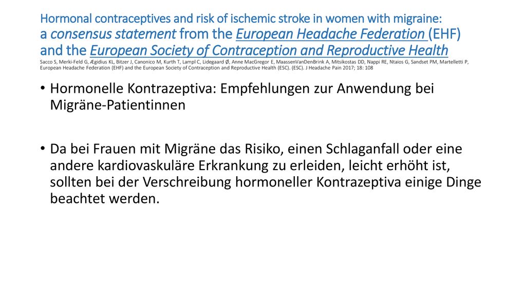 Hormonal contraceptives and risk of ischemic stroke in women with migraine: a consensus statement from the European Headache Federation (EHF) and the European Society of Contraception and Reproductive Health Sacco S, Merki-Feld G, Ægidius KL, Bitzer J, Canonico M, Kurth T, Lampl C, Lidegaard Ø, Anne MacGregor E, MaassenVanDenBrink A, Mitsikostas DD, Nappi RE, Ntaios G, Sandset PM, Martelletti P, European Headache Federation (EHF) and the European Society of Contraception and Reproductive Health (ESC). (ESC). J Headache Pain 2017; 18: 108