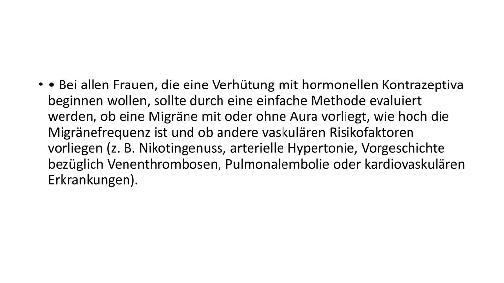• Bei allen Frauen, die eine Verhütung mit hormonellen Kontrazeptiva beginnen wollen, sollte durch eine einfache Methode evaluiert werden, ob eine Migräne mit oder ohne Aura vorliegt, wie hoch die Migränefrequenz ist und ob andere vaskulären Risikofaktoren vorliegen (z.
