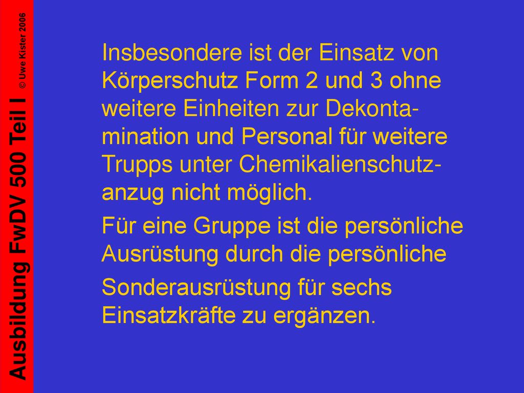 Insbesondere ist der Einsatz von Körperschutz Form 2 und 3 ohne weitere Einheiten zur Dekonta-mination und Personal für weitere Trupps unter Chemikalienschutz-anzug nicht möglich.