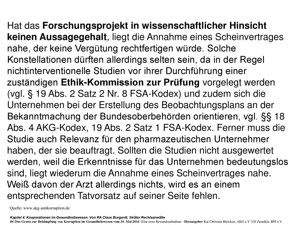 Hat das Forschungsprojekt in wissenschaftlicher Hinsicht keinen Aussagegehalt, liegt die Annahme eines Scheinvertrages nahe, der keine Vergütung rechtfertigen würde. Solche Konstellationen dürften allerdings selten sein, da in der Regel nichtinterventionelle Studien vor ihrer Durchführung einer zuständigen Ethik-Kommission zur Prüfung vorgelegt werden (vgl. § 19 Abs. 2 Satz 2 Nr. 8 FSA-Kodex) und zudem sich die Unternehmen bei der Erstellung des Beobachtungsplans an der Bekanntmachung der Bundesoberbehörden orientieren, vgl. §§ 18 Abs. 4 AKG-Kodex, 19 Abs. 2 Satz 1 FSA-Kodex. Ferner muss die Studie auch Relevanz für den pharmazeutischen Unternehmer haben, der sie beauftragt. Sollten die Studien nicht ausgewertet werden, weil die Erkenntnisse für das Unternehmen bedeutungslos sind, liegt wiederum die Annahme eines Scheinvertrages nahe. Weiß davon der Arzt allerdings nichts, wird es an einem entsprechenden Tatvorsatz auf seiner Seite fehlen.