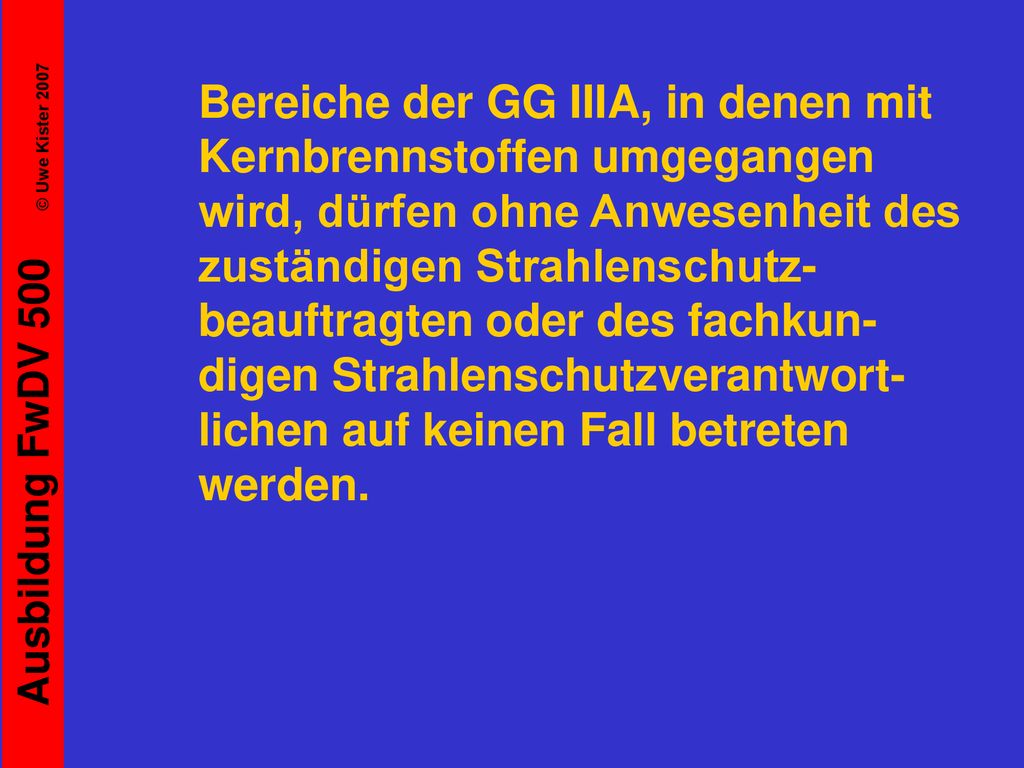 Bereiche der GG IIIA, in denen mit Kernbrennstoffen umgegangen wird, dürfen ohne Anwesenheit des zuständigen Strahlenschutz-beauftragten oder des fachkun-digen Strahlenschutzverantwort-lichen auf keinen Fall betreten werden.