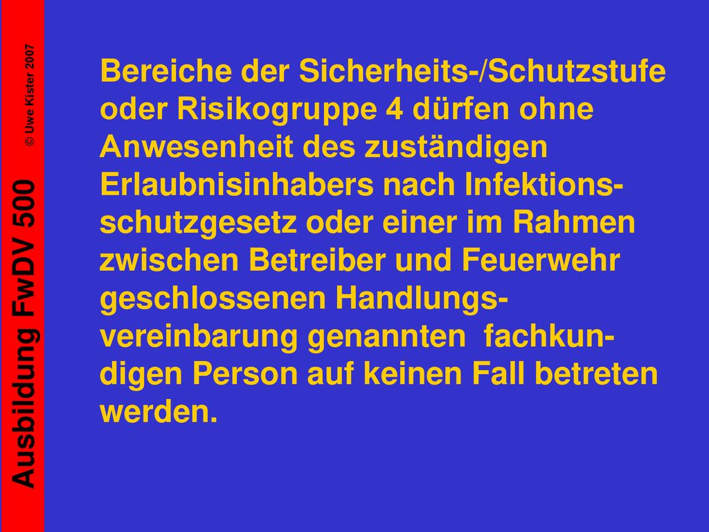 Bereiche der Sicherheits-/Schutzstufe oder Risikogruppe 4 dürfen ohne Anwesenheit des zuständigen Erlaubnisinhabers nach Infektions-schutzgesetz oder einer im Rahmen zwischen Betreiber und Feuerwehr geschlossenen Handlungs-vereinbarung genannten fachkun-digen Person auf keinen Fall betreten werden.