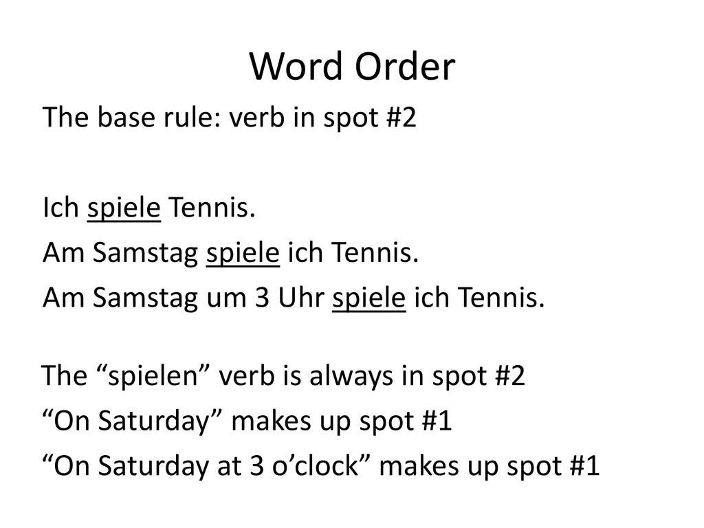 Word Order The base rule: verb in spot #2 Ich spiele Tennis. Am Samstag spiele ich Tennis. Am Samstag um 3 Uhr spiele ich Tennis.