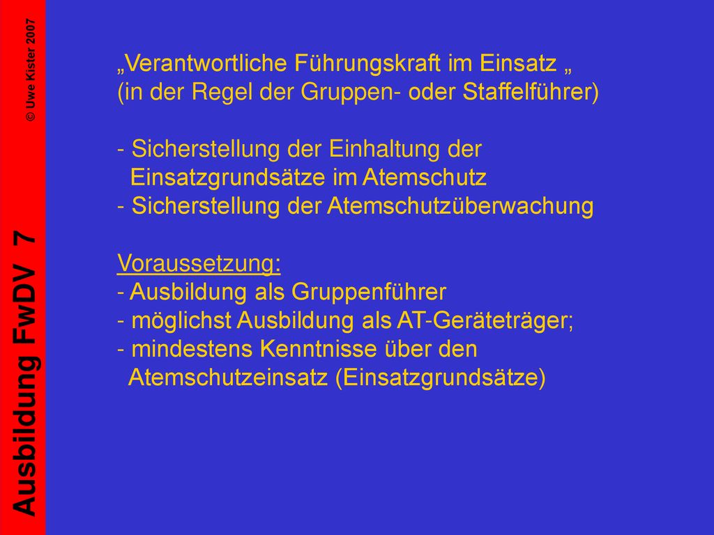 „Verantwortliche Führungskraft im Einsatz „ (in der Regel der Gruppen- oder Staffelführer) - Sicherstellung der Einhaltung der Einsatzgrundsätze im Atemschutz - Sicherstellung der Atemschutzüberwachung Voraussetzung: - Ausbildung als Gruppenführer - möglichst Ausbildung als AT-Geräteträger; - mindestens Kenntnisse über den Atemschutzeinsatz (Einsatzgrundsätze)