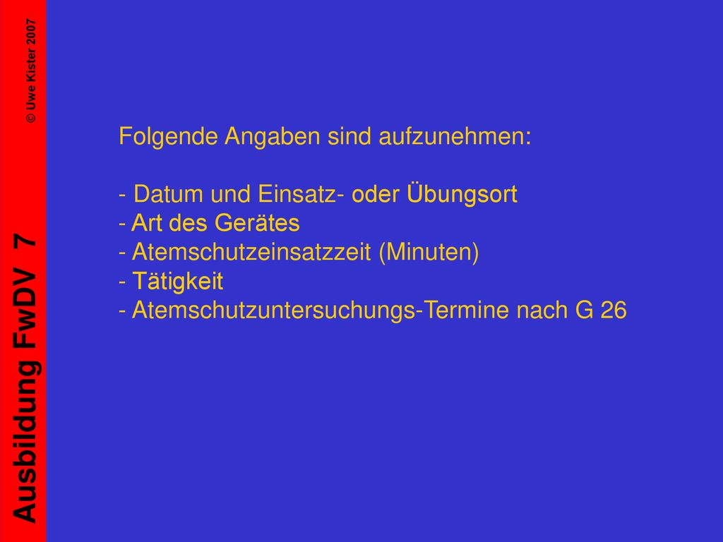 Folgende Angaben sind aufzunehmen: - Datum und Einsatz- oder Übungsort - Art des Gerätes - Atemschutzeinsatzzeit (Minuten) - Tätigkeit - Atemschutzuntersuchungs-Termine nach G 26