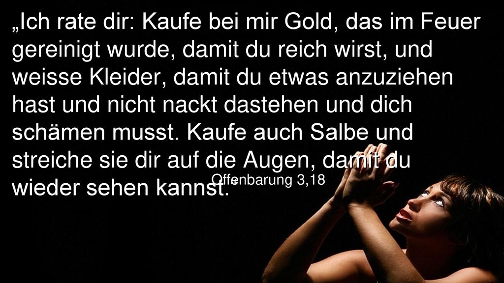 „Ich rate dir: Kaufe bei mir Gold, das im Feuer gereinigt wurde, damit du reich wirst, und weisse Kleider, damit du etwas anzuziehen hast und nicht nackt dastehen und dich schämen musst. Kaufe auch Salbe und streiche sie dir auf die Augen, damit du wieder sehen kannst.