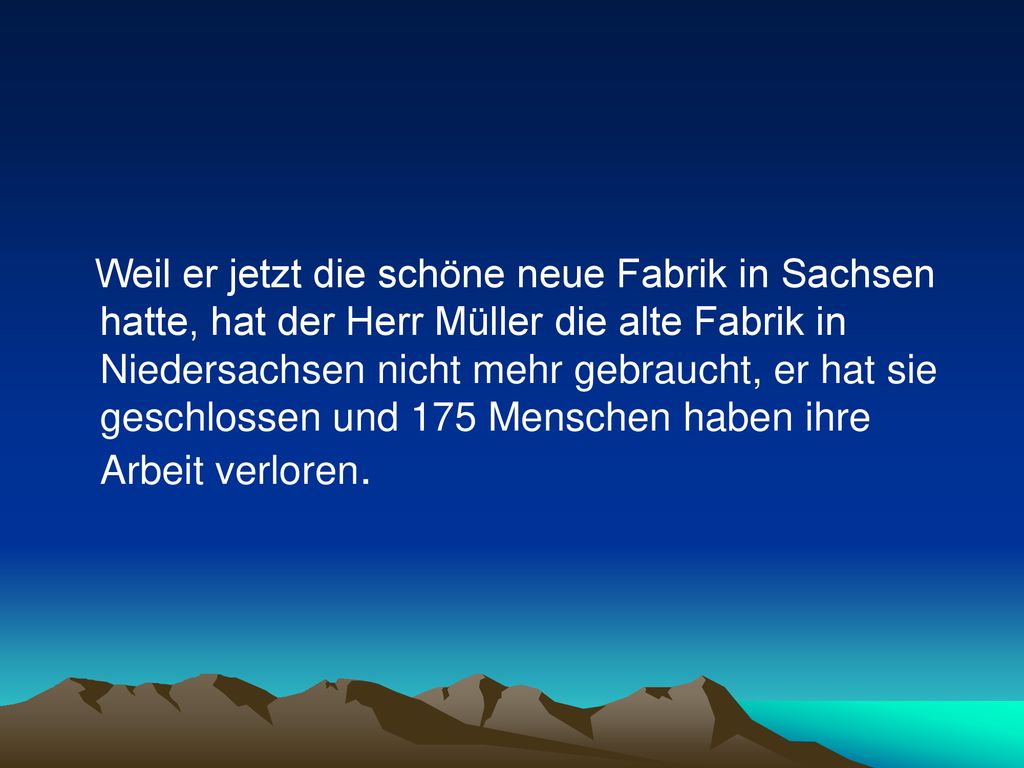 Weil er jetzt die schöne neue Fabrik in Sachsen hatte, hat der Herr Müller die alte Fabrik in Niedersachsen nicht mehr gebraucht, er hat sie geschlossen und 175 Menschen haben ihre Arbeit verloren.