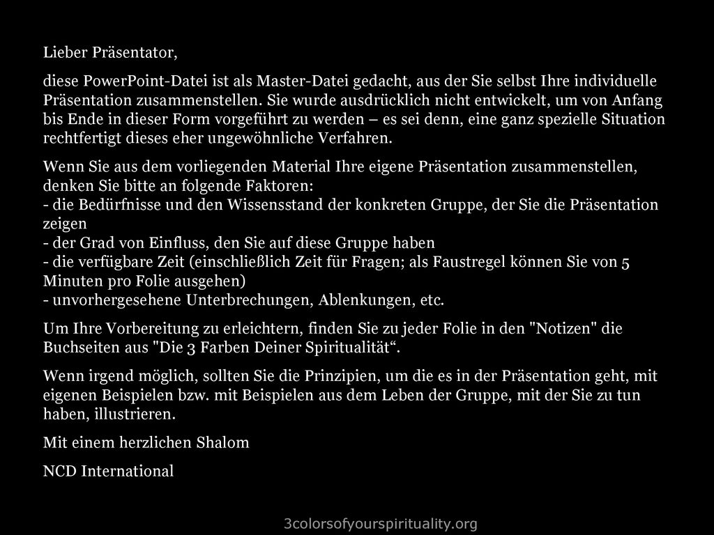Lieber Präsentator, diese PowerPoint-Datei ist als Master-Datei gedacht, aus der Sie selbst Ihre individuelle Präsentation zusammenstellen. Sie wurde ausdrücklich nicht entwickelt, um von Anfang bis Ende in dieser Form vorgeführt zu werden – es sei denn, eine ganz spezielle Situation rechtfertigt dieses eher ungewöhnliche Verfahren. Wenn Sie aus dem vorliegenden Material Ihre eigene Präsentation zusammenstellen, denken Sie bitte an folgende Faktoren: - die Bedürfnisse und den Wissensstand der konkreten Gruppe, der Sie die Präsentation zeigen - der Grad von Einfluss, den Sie auf diese Gruppe haben - die verfügbare Zeit (einschließlich Zeit für Fragen; als Faustregel können Sie von 5 Minuten pro Folie ausgehen) - unvorhergesehene Unterbrechungen, Ablenkungen, etc. Um Ihre Vorbereitung zu erleichtern, finden Sie zu jeder Folie in den Notizen die Buchseiten aus Die 3 Farben Deiner Spiritualität . Wenn irgend möglich, sollten Sie die Prinzipien, um die es in der Präsentation geht, mit eigenen Beispielen bzw. mit Beispielen aus dem Leben der Gruppe, mit der Sie zu tun haben, illustrieren. Mit einem herzlichen Shalom NCD International