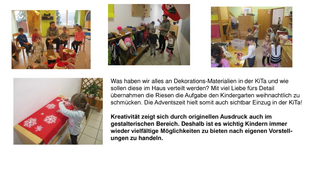 Was haben wir alles an Dekorations-Materialien in der KiTa und wie sollen diese im Haus verteilt werden Mit viel Liebe fürs Detail übernahmen die Riesen die Aufgabe den Kindergarten weihnachtlich zu schmücken. Die Adventszeit hielt somit auch sichtbar Einzug in der KiTa!