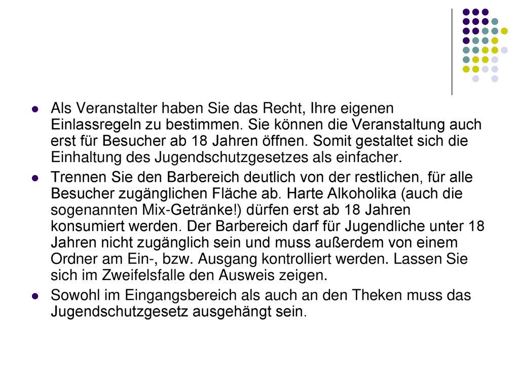 Als Veranstalter haben Sie das Recht, Ihre eigenen Einlassregeln zu bestimmen. Sie können die Veranstaltung auch erst für Besucher ab 18 Jahren öffnen. Somit gestaltet sich die Einhaltung des Jugendschutzgesetzes als einfacher.