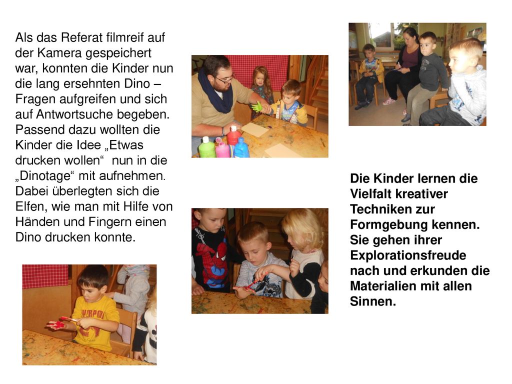 Als das Referat filmreif auf der Kamera gespeichert war, konnten die Kinder nun die lang ersehnten Dino – Fragen aufgreifen und sich auf Antwortsuche begeben. Passend dazu wollten die Kinder die Idee „Etwas drucken wollen nun in die „Dinotage mit aufnehmen. Dabei überlegten sich die Elfen, wie man mit Hilfe von Händen und Fingern einen Dino drucken konnte.