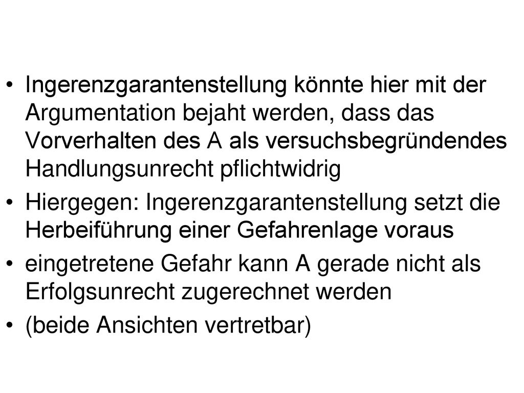 Ingerenzgarantenstellung könnte hier mit der Argumentation bejaht werden, dass das Vorverhalten des A als versuchsbegründendes Handlungsunrecht pflichtwidrig
