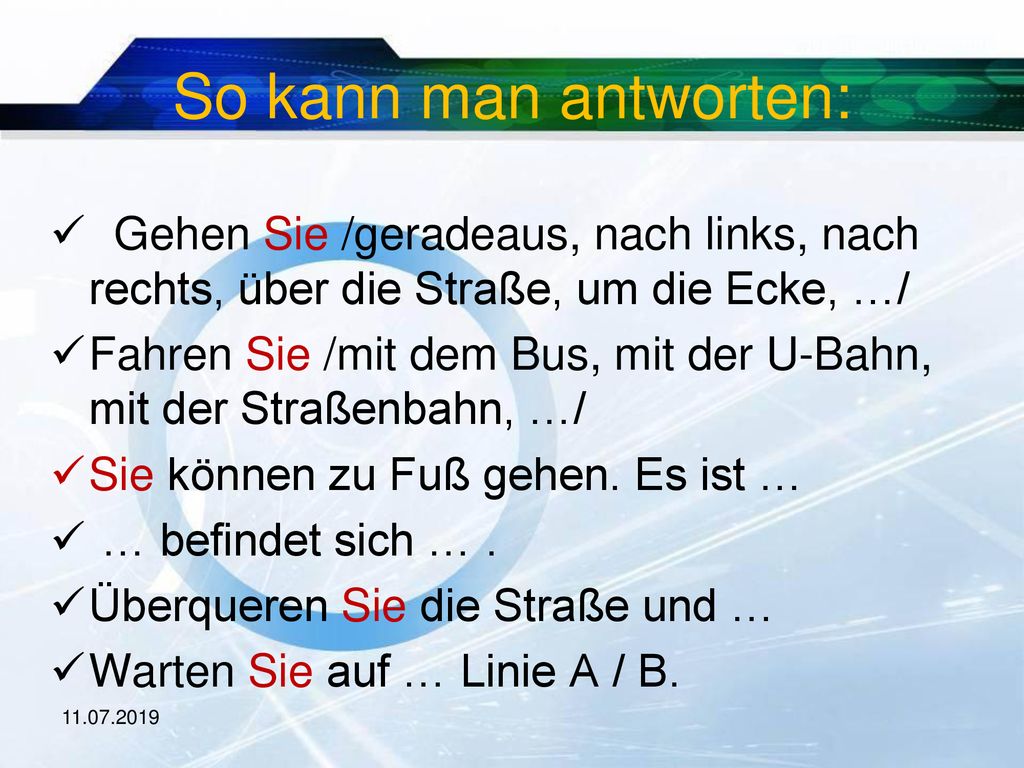 So kann man antworten: Gehen Sie /geradeaus, nach links, nach rechts, über die Straße, um die Ecke, …/