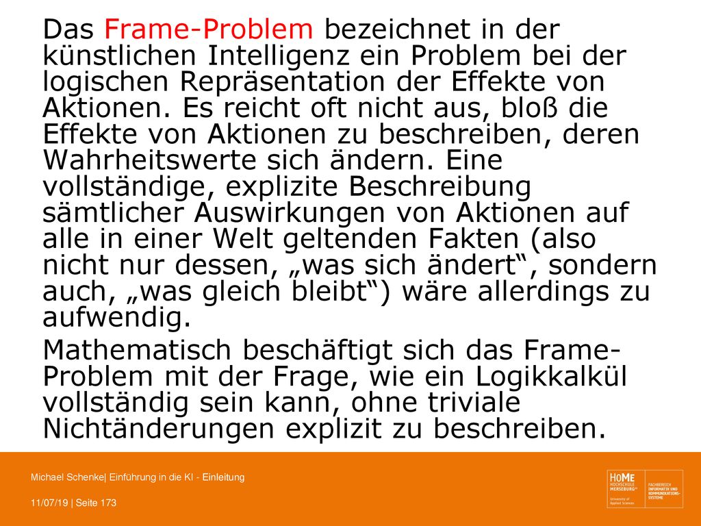 Das Frame-Problem bezeichnet in der künstlichen Intelligenz ein Problem bei der logischen Repräsentation der Effekte von Aktionen. Es reicht oft nicht aus, bloß die Effekte von Aktionen zu beschreiben, deren Wahrheitswerte sich ändern. Eine vollständige, explizite Beschreibung sämtlicher Auswirkungen von Aktionen auf alle in einer Welt geltenden Fakten (also nicht nur dessen, „was sich ändert , sondern auch, „was gleich bleibt ) wäre allerdings zu aufwendig.