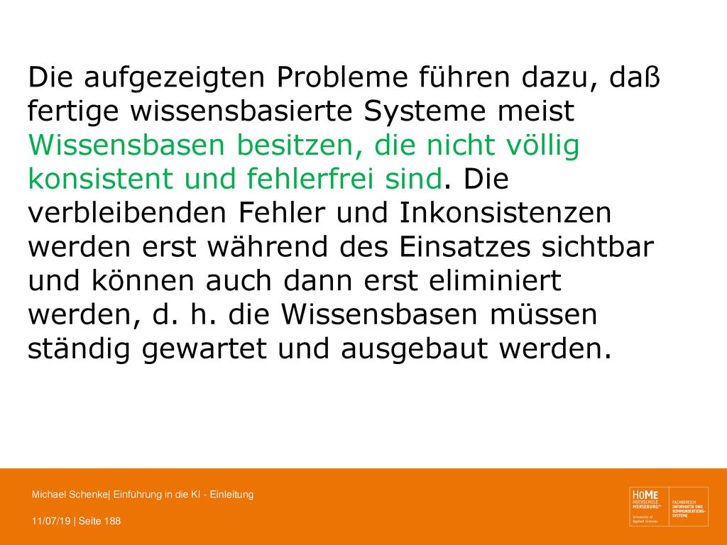 Die aufgezeigten Probleme führen dazu, daß fertige wissensbasierte Systeme meist Wissensbasen besitzen, die nicht völlig konsistent und fehlerfrei sind. Die verbleibenden Fehler und Inkonsistenzen werden erst während des Einsatzes sichtbar und können auch dann erst eliminiert werden, d. h. die Wissensbasen müssen ständig gewartet und ausgebaut werden.