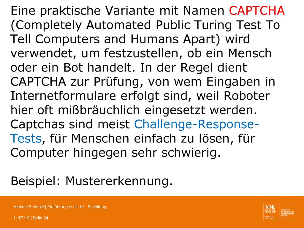 Eine praktische Variante mit Namen CAPTCHA (Completely Automated Public Turing Test To Tell Computers and Humans Apart) wird verwendet, um festzustellen, ob ein Mensch oder ein Bot handelt. In der Regel dient CAPTCHA zur Prüfung, von wem Eingaben in Internetformulare erfolgt sind, weil Roboter hier oft mißbräuchlich eingesetzt werden. Captchas sind meist Challenge-Response-Tests, für Menschen einfach zu lösen, für Computer hingegen sehr schwierig.