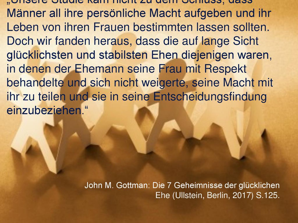 „Unsere Studie kam nicht zu dem Schluss, dass Männer all ihre persönliche Macht aufgeben und ihr Leben von ihren Frauen bestimmten lassen sollten. Doch wir fanden heraus, dass die auf lange Sicht glücklichsten und stabilsten Ehen diejenigen waren, in denen der Ehemann seine Frau mit Respekt behandelte und sich nicht weigerte, seine Macht mit ihr zu teilen und sie in seine Entscheidungsfindung einzubeziehen.