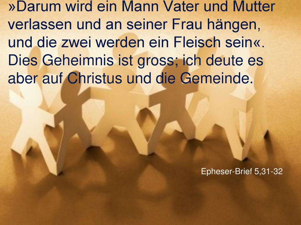 »Darum wird ein Mann Vater und Mutter verlassen und an seiner Frau hängen, und die zwei werden ein Fleisch sein«. Dies Geheimnis ist gross; ich deute es aber auf Christus und die Gemeinde.