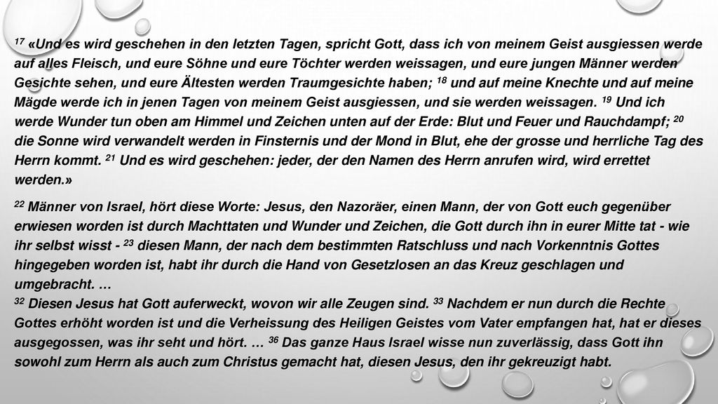 17 «Und es wird geschehen in den letzten Tagen, spricht Gott, dass ich von meinem Geist ausgiessen werde auf alles Fleisch, und eure Söhne und eure Töchter werden weissagen, und eure jungen Männer werden Gesichte sehen, und eure Ältesten werden Traumgesichte haben; 18 und auf meine Knechte und auf meine Mägde werde ich in jenen Tagen von meinem Geist ausgiessen, und sie werden weissagen.