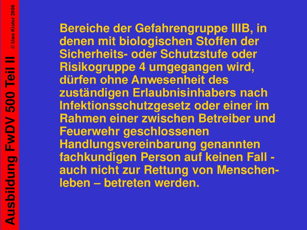 Bereiche der Gefahrengruppe IIIB, in denen mit biologischen Stoffen der Sicherheits- oder Schutzstufe oder Risikogruppe 4 umgegangen wird, dürfen ohne Anwesenheit des zuständigen Erlaubnisinhabers nach Infektionsschutzgesetz oder einer im Rahmen einer zwischen Betreiber und Feuerwehr geschlossenen Handlungsvereinbarung genannten fachkundigen Person auf keinen Fall - auch nicht zur Rettung von Menschen-leben – betreten werden.