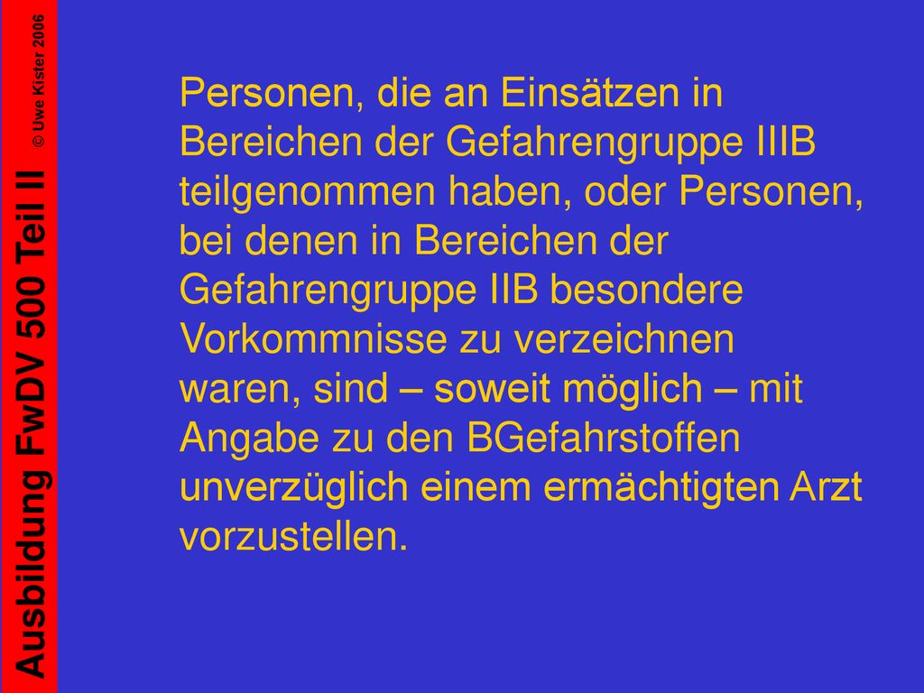 Personen, die an Einsätzen in Bereichen der Gefahrengruppe IIIB teilgenommen haben, oder Personen, bei denen in Bereichen der Gefahrengruppe IIB besondere Vorkommnisse zu verzeichnen waren, sind – soweit möglich – mit Angabe zu den BGefahrstoffen unverzüglich einem ermächtigten Arzt vorzustellen.