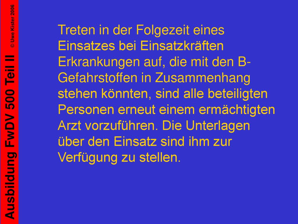 Treten in der Folgezeit eines Einsatzes bei Einsatzkräften Erkrankungen auf, die mit den B-Gefahrstoffen in Zusammenhang stehen könnten, sind alle beteiligten Personen erneut einem ermächtigten Arzt vorzuführen.