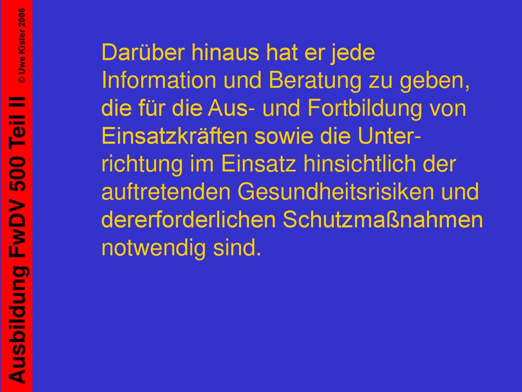 Darüber hinaus hat er jede Information und Beratung zu geben, die für die Aus- und Fortbildung von Einsatzkräften sowie die Unter-richtung im Einsatz hinsichtlich der auftretenden Gesundheitsrisiken und dererforderlichen Schutzmaßnahmen notwendig sind.