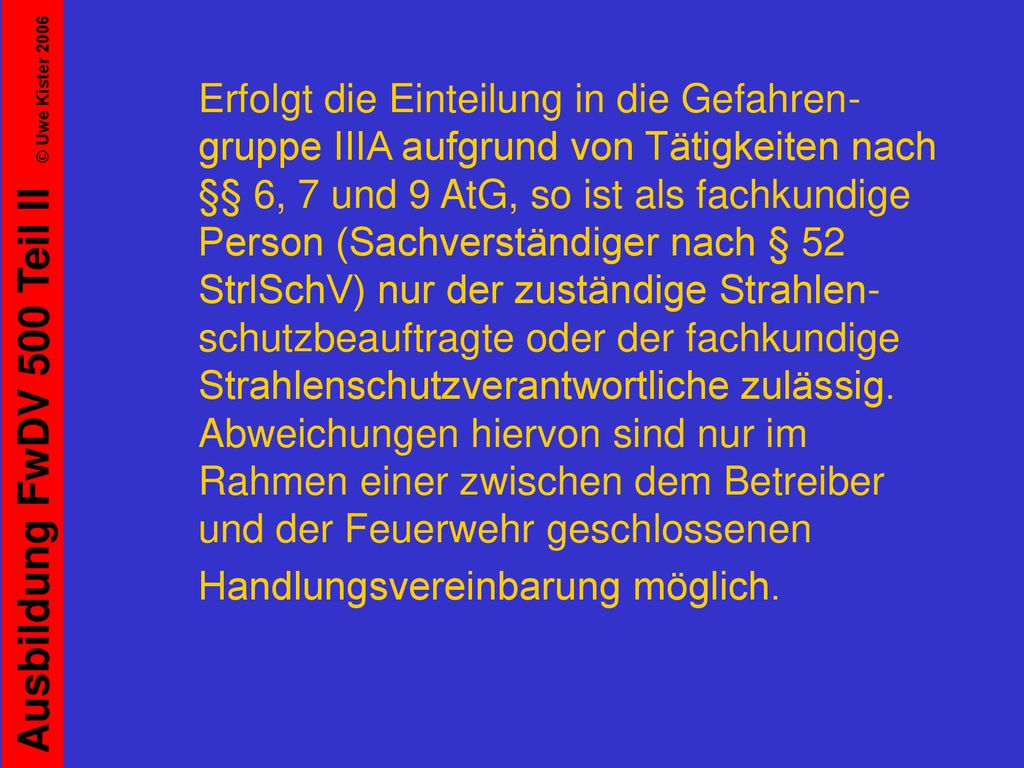 Erfolgt die Einteilung in die Gefahren-gruppe IIIA aufgrund von Tätigkeiten nach §§ 6, 7 und 9 AtG, so ist als fachkundige Person (Sachverständiger nach § 52 StrlSchV) nur der zuständige Strahlen-schutzbeauftragte oder der fachkundige Strahlenschutzverantwortliche zulässig. Abweichungen hiervon sind nur im Rahmen einer zwischen dem Betreiber und der Feuerwehr geschlossenen