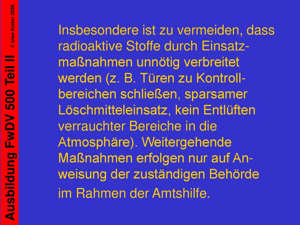 Insbesondere ist zu vermeiden, dass radioaktive Stoffe durch Einsatz-maßnahmen unnötig verbreitet werden (z. B. Türen zu Kontroll-bereichen schließen, sparsamer Löschmitteleinsatz, kein Entlüften verrauchter Bereiche in die Atmosphäre). Weitergehende Maßnahmen erfolgen nur auf An-weisung der zuständigen Behörde
