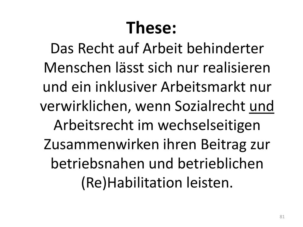 These: Das Recht auf Arbeit behinderter Menschen lässt sich nur realisieren und ein inklusiver Arbeitsmarkt nur verwirklichen, wenn Sozialrecht und Arbeitsrecht im wechselseitigen Zusammenwirken ihren Beitrag zur betriebsnahen und betrieblichen (Re)Habilitation leisten.
