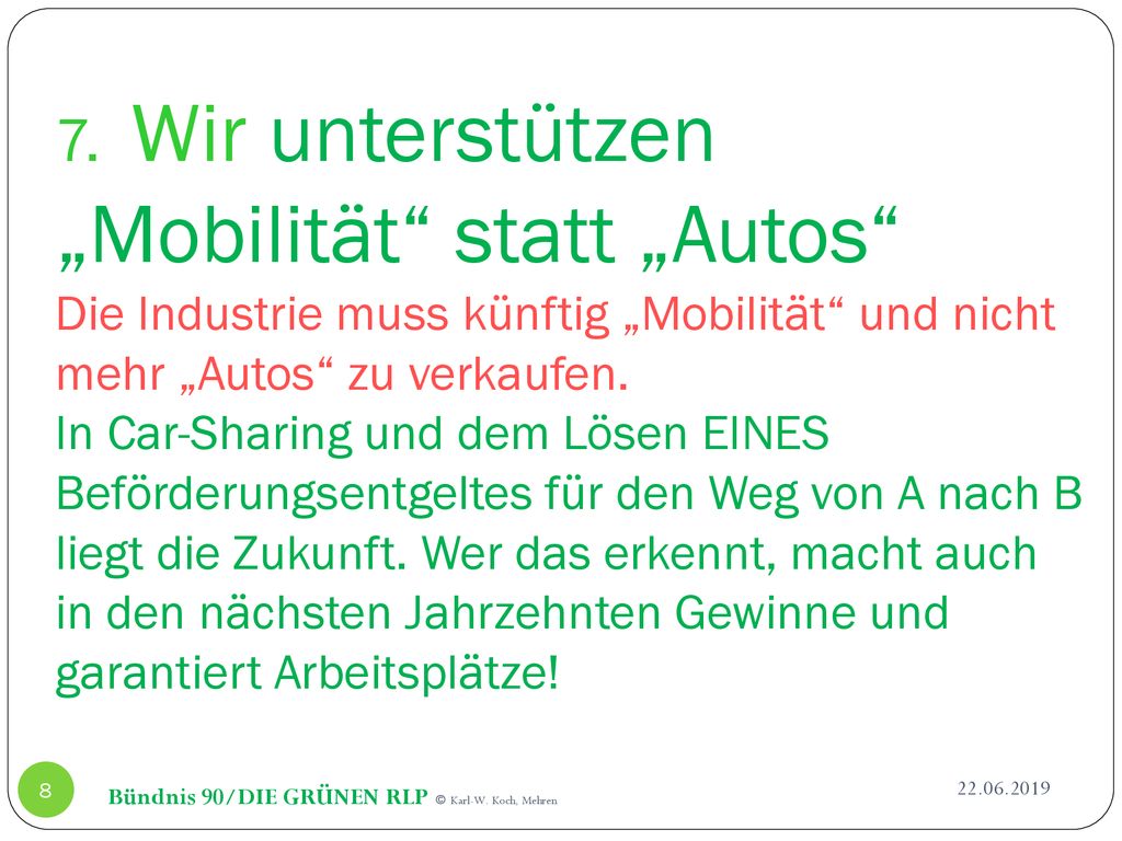 7. Wir unterstützen „Mobilität statt „Autos Die Industrie muss künftig „Mobilität und nicht mehr „Autos zu verkaufen. In Car-Sharing und dem Lösen EINES Beförderungsentgeltes für den Weg von A nach B liegt die Zukunft. Wer das erkennt, macht auch in den nächsten Jahrzehnten Gewinne und garantiert Arbeitsplätze!