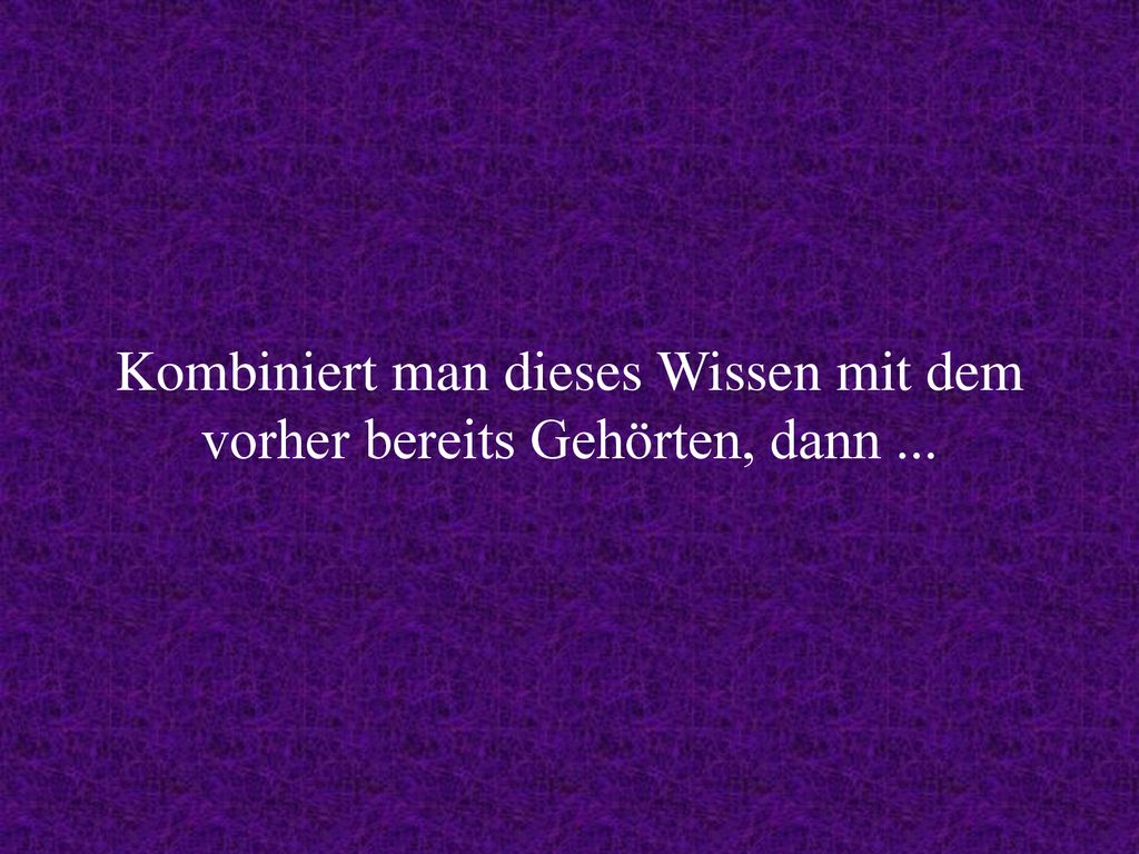 Kombiniert man dieses Wissen mit dem vorher bereits Gehörten, dann ...